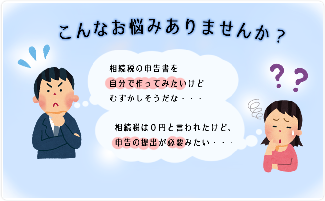 こんな悩みはありませんか！？相続税の申告書を自分で作ってみたいけど難しそうだな。相続税は０円と言われたけれど、申告書の提出が必要みたい。